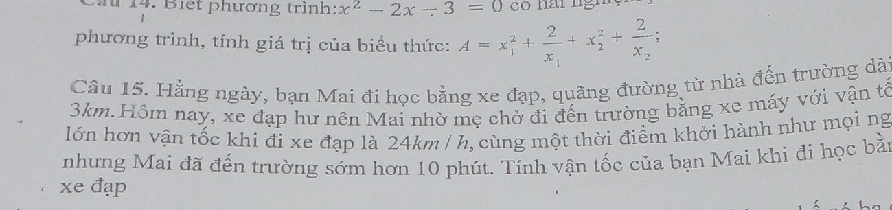 Biết phương trình: x^2-2x-3=0
phương trình, tính giá trị của biểu thức: A=x_1^(2+frac 2)x_1+x_2^(2+frac 2)x_2; 
Câu 15. Hằng ngày, bạn Mai đi học bằng xe đạp, quãng đường từ nhà đến trường dà
3km.Hôm nay, xe đạp hư nên Mai nhờ mẹ chở đi đến trường bằng xe máy với vận tổ 
lớn hơn vận tốc khi đi xe đạp là 24km / h, cùng một thời điểm khởi hành như mọi ng 
nhưng Mai đã đến trường sớm hơn 10 phút. Tính vận tốc của bạn Mai khi đi học bằn 
xe đạp