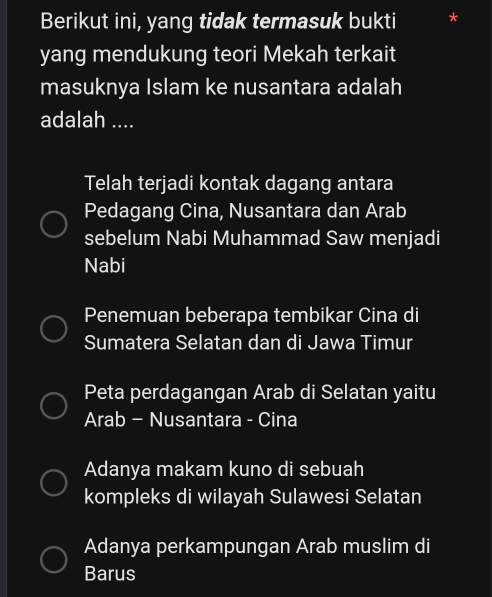 Berikut ini, yang tidak termasuk bukti *
yang mendukung teori Mekah terkait
masuknya Islam ke nusantara adalah
adalah ....
Telah terjadi kontak dagang antara
Pedagang Cina, Nusantara dan Arab
sebelum Nabi Muhammad Saw menjadi
Nabi
Penemuan beberapa tembikar Cina di
Sumatera Selatan dan di Jawa Timur
Peta perdagangan Arab di Selatan yaitu
Arab - Nusantara - Cina
Adanya makam kuno di sebuah
kompleks di wilayah Sulawesi Selatan
Adanya perkampungan Arab muslim di
Barus