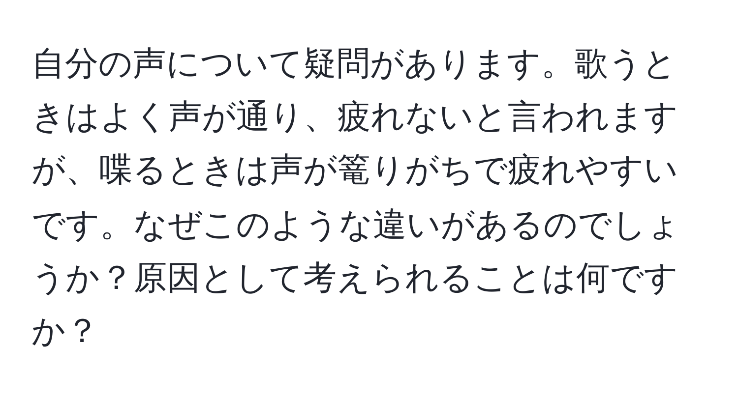 自分の声について疑問があります。歌うときはよく声が通り、疲れないと言われますが、喋るときは声が篭りがちで疲れやすいです。なぜこのような違いがあるのでしょうか？原因として考えられることは何ですか？