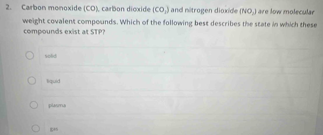 Carbon monoxide (CO), carbon dioxide (CO_2) and nitrogen dioxide (NO_2) are low molecular
weight covalent compounds. Which of the following best describes the state in which these
compounds exist at STP?
solid
liquid
plasma
gas