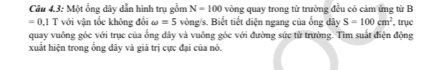 Câu 4.3: Một ống dây dẫn hình trụ gồm N=100 vòng quay trong từ trường đều có cảm ứng từ B
=0, 1T với vận tốc không đổi omega =5 vòng/s. Biết tiết diện ngang của ống dây S=100cm^2 , trục 
quay vuông góc với trục của ống dây và vuông góc với đường sức từ trường. Tìm suất điện động 
xuất hiện trong ổng dây và giá trị cực đại của nó.