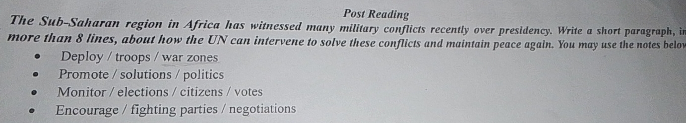 Post Reading
The Sub-Saharan region in Africa has witnessed many military conflicts recently over presidency. Write a short paragraph, in
more than 8 lines, about how the UN can intervene to solve these conflicts and maintain peace again. You may use the notes belov
Deploy / troops / war zones
Promote / solutions / politics
Monitor / elections / citizens / votes
Encourage / fighting parties / negotiations