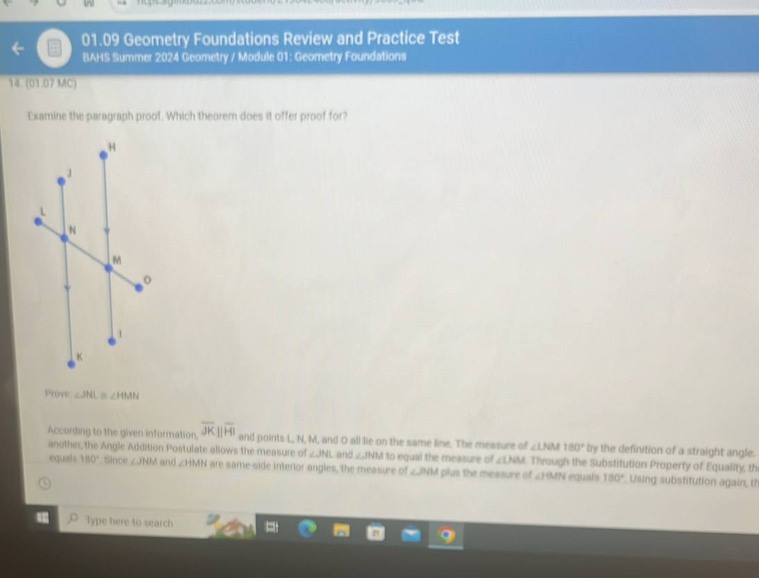 01.09 Geometry Foundations Review and Practice Test 
BAHS Summer 2024 Geometry / Module 01: Geometry Foundations 
14. (01.07 MC) 
Examine the paragraph proof. Which theorem does it offer proof for? 
Prove: ∠ JNL≌ ∠ HMN
According to the given information, overline JKparallel overline HI and points L, N, M, and O all lie on the same line. The measure of ∠ LNM180° by the definition of a straight angle. 
another, the Angle Addition Postulate allows the measure of ∠ JNI and ∠ JNM to equal the measure of ∠ LNM Through the Substitution Property of Equality, th 
equals 180°. Since ∠ JNM and ∠ HMN are same-side interior angles, the measure of ∠ JNM plus the measure of ∠ HMN equals 180° Using substitution again, th 
Type here to search