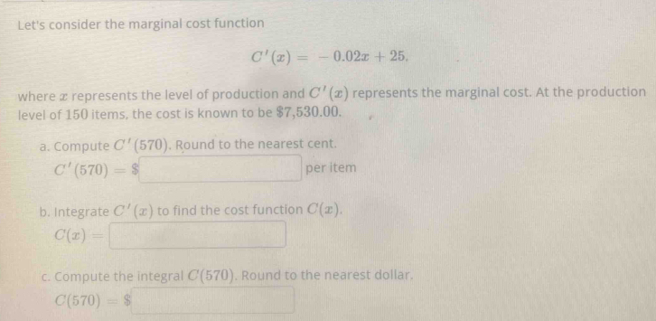 Let's consider the marginal cost function
C'(x)=-0.02x+25. 
where x represents the level of production and C'(x) represents the marginal cost. At the production 
level of 150 items, the cost is known to be $7,530.00. 
a. Compute C'(570). Round to the nearest cent.
C'(570)= per item 
b. Integrate C'(x) to find the cost function C(x).
C(x)=
c. Compute the integral C(570). Round to the nearest dollar.
C(570)=$
Q