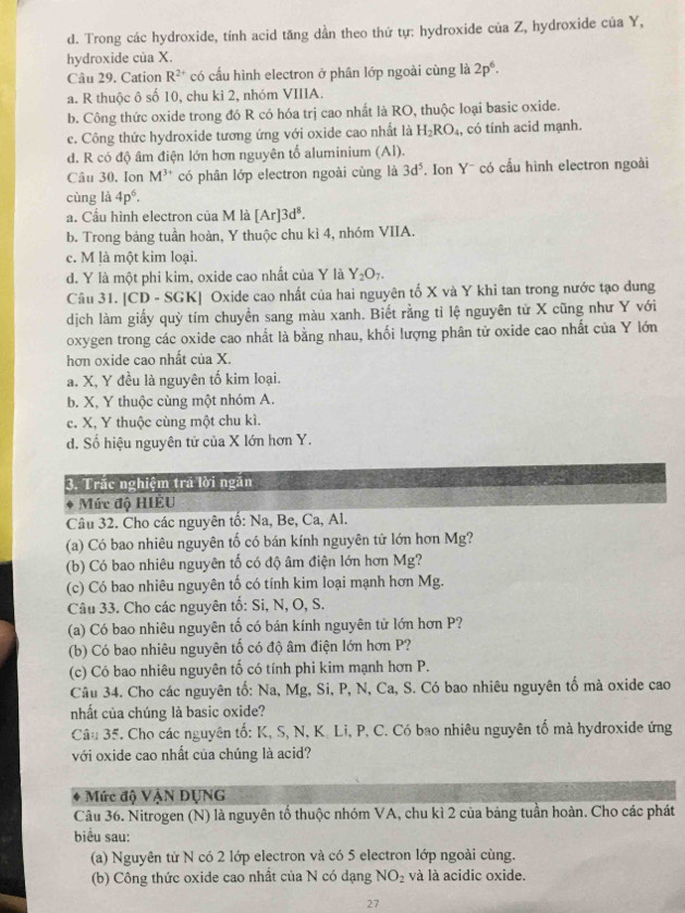 d. Trong các hydroxide, tính acid tăng dần theo thứ tự: hydroxide của Z, hydroxide của Y,
hydroxide của X.
Câu 29. Cation R^(2+) có cấu hình electron ở phân lớp ngoài cùng là 2p^6·
a. R thuộc ô số 10, chu kỉ 2, nhóm VIIIA.
b. Công thức oxide trong đó R có hóa trị cao nhất là RO, thuộc loại basic oxide.
c. Công thức hydroxide tương ứng với oxide cao nhất là H_2RO_4, , có tính acid mạnh.
d. R có độ âm điện lớn hơn nguyên tố aluminium (Al).
Câu 30, Ion M^(3+) có phân lớp electron ngoài cùng là 3d^5. on Y¯ có cầu hình electron ngoài
cùng là 4p^6.
a. Cầu hình electron của M là [Ar]3d^8.
b. Trong bảng tuần hoàn, Y thuộc chu kì 4, nhóm VIIA.
c. M là một kim loại.
d. Y là một phi kim, oxide cao nhất của Y là Y_2O_7.
Câu 31. [CD - SGK] Oxide cao nhất của hai nguyên tố X và Y khi tan trong nước tạo dung
dịch làm giấy quỳ tím chuyền sang màu xanh. Biết rằng tỉ lệ nguyên tử X cũng như Y với
oxygen trong các oxide cao nhất là bằng nhau, khối lượng phân tử oxide cao nhất của Y lớn
hơn oxide cao nhất của X.
a. X, Y đều là nguyên tố kim loại.
b. X, Y thuộc cùng một nhóm A.
c. X, Y thuộc cùng một chu kì.
d. Số hiệu nguyên tử của X lớn hơn Y.
3. Trắc nghiệm trá lời ngăn
a Mức độ HIÊU
Câu 32. Cho các nguyên tố: Na, Be, Ca, Al.
(a) Có bao nhiêu nguyên tố có bán kính nguyên tử lớn hơn Mg?
(b) Có bao nhiêu nguyên tố có độ âm điện lớn hơn Mg?
(c) Có bao nhiêu nguyên tố có tính kim loại mạnh hơn Mg.
Câu 33. Cho các nguyên tố: Si, N, O, S.
(a) Có bao nhiêu nguyên tố có bán kính nguyên tử lớn hơn P?
(b) Có bao nhiêu nguyên tố có độ âm điện lớn hơn P?
(c) Có bao nhiêu nguyên tố có tính phi kim mạnh hơn P.
Câu 34. Cho các nguyên tố: Na, Mg, Si, P, N, Ca, S. Có bao nhiêu nguyên tố mà oxide cao
nhất của chúng là basic oxide?
Câu 35. F. Cho các nguyên tố: K, S, N, K. Li, P, C. Có bao nhiêu nguyên tố mà hydroxide ứng
với oxide cao nhất của chúng là acid?
Mức độ VậN ĐỤNG
Câu 36. Nitrogen (N) là nguyên tố thuộc nhóm VA, chu kì 2 của bảng tuần hoàn. Cho các phát
biểu sau:
(a) Nguyên từ N có 2 lớp electron và có 5 electron lớp ngoài cùng.
(b) Công thức oxide cao nhất của N có dạng NO_2 và là acidic oxide.
27