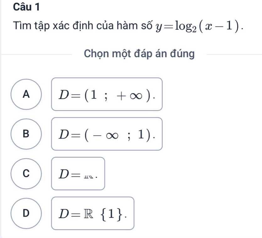 Tìm tập xác định của hàm số y=log _2(x-1). 
Chọn một đáp án đúng
A D=(1;+∈fty ).
B D=(-∈fty ;1).
C D=.
D D=R 1.