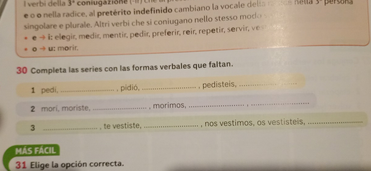 verbi della 3^n coniugazione (-ir) ch 3° persona 
ée o o nella radice, al pretérito indefinido cambiano la vocale della raríice nella 
singolare e plurale. Altri verbi che si coniugano nello stesso modo suny 
e → i: elegir, medir, mentir, pedir, preferir, reír, repetir, servir, ves 
u: morir. 
30 Completa las series con las formas verbales que faltan. 
1 pedi, _, pidió,_ 
, pedisteis,_ 
2 mori, moriste, _, morimos, 
_ 
3 _, te vestiste, _, nos vestimos, os vestisteis,_ 
MÁS FÁCIL 
31 Elige la opción correcta.