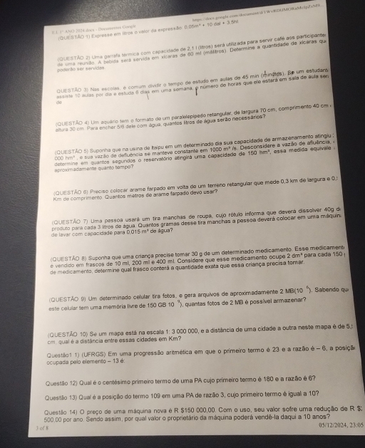 (QUESTÃO 1) Expresãe em lítroa o valor da expressão: ttp=/oss.ooople.cons/docornest/d/1 W vREHUNRah&c1pesM
# 1 1º ANO 2034.daca - Deevrrestis Googir 0.05m^2+10dal+3.5h
(QUESTÃO 2) Uma garrafa térmica com capacidade de 2,1 I (litros) será utifizada para servir café aos participanter
poderão ser servidas. de uma reunião. A bebida será servida em xicaras de 60 m² (milfitros). Determine a quantidade de xicaras que
QUESTÃO 3) Nas escolas, é comum dividir o tempo de estudo em aulas de 45 min (mináios). Se um estudana
essiste 10 aulas por dia e estuda 6 dias em uma semana, o número de horas que ele estará em sala de aula sen
do
(QUESTÃO 4) Um aquário tem o formato de um paralelepípado retangular, de largura 70 cm, comprimento 40 cm «
altura 30 em. Para encher 5/8 dele com água, quantes litros de água serão necessários?
(QUESTÃO 5) Suponha que na usina de Italpu em um determinado dia sua capacidade de armazenamento atíngiu ;
150hm^3
é sua vazão de defluência se manteve constante em 1000 m^2
determine em quantos segundos o reservatório asngira uma capacidade de a Desconsidere a vaz ão de afuência   , essa medida equivale .
aproximadamente quanto tempo?
(QUESTÃO 6) Preciso colocar arame farpado em volta de um terreno retanguiar que mede 0,3 km de largura e 0.
Km de comprimento. Quantos metros de arame farpado devo usar?
(QUESTÃO 7) Uma pessoa usará um tira manchas de roupa, cujo rótulo informa que deverá dissolver 409 de
produto para cada 3 litros de água. Quantos gramas desse tira manchas a pessoa deverá colocar em uma máquina
de lavár com capacidade pará 0,015 m^3 de água?
(QUESTÃO 8) Suponha que uma criança precise tomar 30 g de um determinado medicamento. Esse medicament
é vendido em frascos de 10 ml, 200 mil e 400 ml. Considere que esse medicamento ocupe 2dm^3 para cada 150 
de medicamento, determine qual frasco conterá a quantidade exata que essa criança precisa tomar.
(QUESTÃO 9) Um determinado celular tira fotos, e gera arquivos de aproximadamente 2 MB(10 '). Sabendo que
este celular tem uma memória livre de 150 GB 10  '')  quantas fotos de 2 MB è possível armazenar?
(QUESTÃO 10) Se um mapa está na escala 1: 3 000 000, e a distância de uma cidade a outra neste mapa é de 5,
cm. qual é a distância entre essas cidades em Km?
ocupada pelo elemento - 13 é: Questão1 1) (UFRGS) Em uma progressão aritmética em que o primeiro termo é 23 e a razão é - 6, a posição
Questão 12) Qual é o centésimo primeiro termo de uma PA cujo primeiro termo é 180 e a razão é 6?
Questão 13) Qual é a posição do termo 109 em uma PA de razão 3, cujo primeiro termo é igual a 107
Questão 14) O preço de uma máquina nova é R $150 000,00. Com o uso, seu valor sofre uma redução de R $
500,00 por ano. Sendo assim, por qual valor o proprietário da máquina poderá vendê-la daqui a 10 anos?
3 of 8 05/12/2024, 23:05