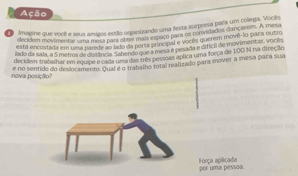 Ação 
Imagine que você e seus amigos estão organizando uma festa surpresa para um colega. Vocês 
decidem movimentar uma mesa para obter mais espaço para os convidados dançarem. A mesa 
está encostada em uma parede ao lado da porta principal e vocês querem movê-lo para outro 
lado da sala, a 5 metros de distância. Sabendo que a mesa é pesada e difícil de movimentar, vocês 
decidem trabalhar em equipe e cada uma das três pessoas aplica uma força de 100 N na direção 
e no sentido do deslocamento. Qual é o trabalho total realizado para mover a mesa para sua 
nova posição? 
Força aplicada 
por uma pessoa.