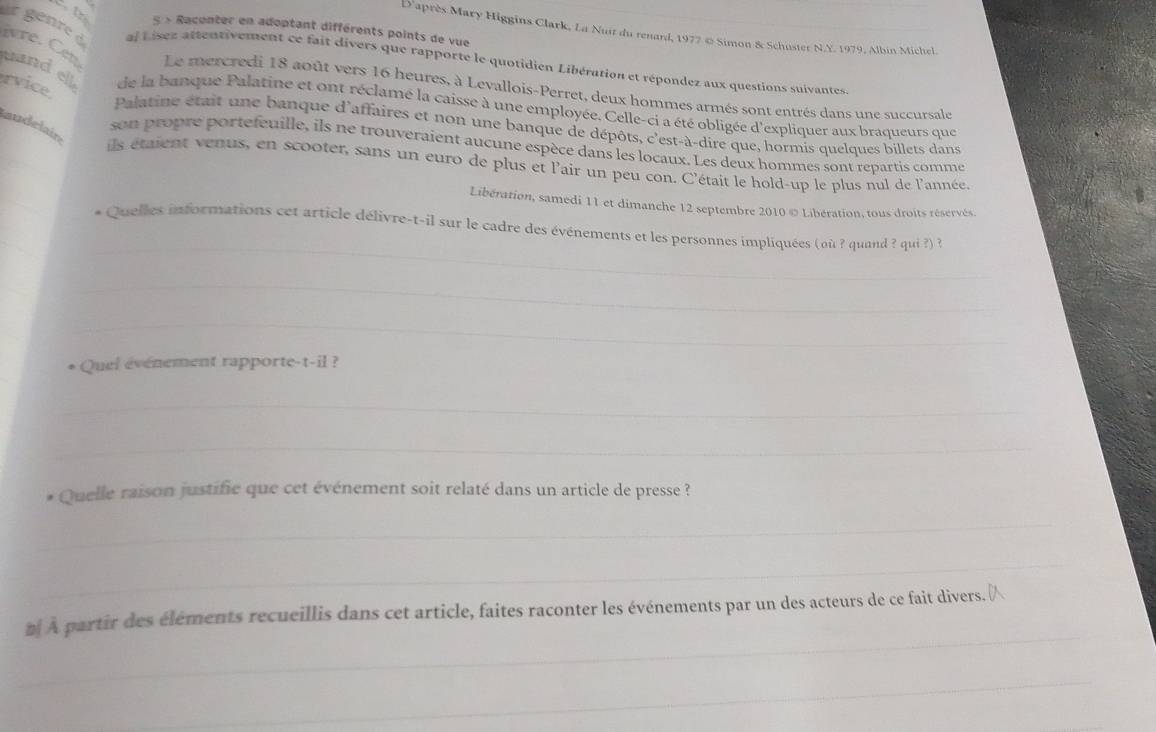 tr 5 » Racenter en adoptant différents points de vue 
D'après Mary Higgins Clark, La Nuit du renard, 1977 @ Simon & Schuster N.Y. 1979, Albin Michel 
al Lisez attentivement ce fait divers que rapporte le quotidien Libération et répondez aux questions suivantes 
r génre d ivre. Cet Le mercredi 18 août vers 16 heures, à Levallois-Perret, deux hommes armés sont entrés dans une succursale 
rvice 
uand ell de la banque Palatine et ont réclamé la caisse à une employée. Celle-ci a été obligée d'expliquer aux braqueurs que 
laudelair 
_ 
Palatine était une banque d'affaires et non une banque de dépôts, c'est-à-dire que, hormis quelques billets dans 
son propre portefeuille, ils ne trouveraient aucune espèce dans les locaux. Les deux hommes sont repartis comme 
ils étaient venus, en scooter, sans un euro de plus et l'air un peu con. C'était le hold-up le plus nul de l'année. 
_ 
Libération, samedi 11 et dimanche 12 septembre 2010© Libération, tous droits réservés. 
_ 
_ 
* Quelles informations cet article délivre-t-il sur le cadre des événements et les personnes impliquées (où ? quand ? qui ?) ? 
_ 
_ 
* Quel événement rapporte-t-il ? 
_ 
_ 
Quelle raison justifie que cet événement soit relaté dans un article de presse ? 
_ 
_ 
_ 
n À partir des éléments recueillis dans cet article, faites raconter les événements par un des acteurs de ce fait divers._ 
_