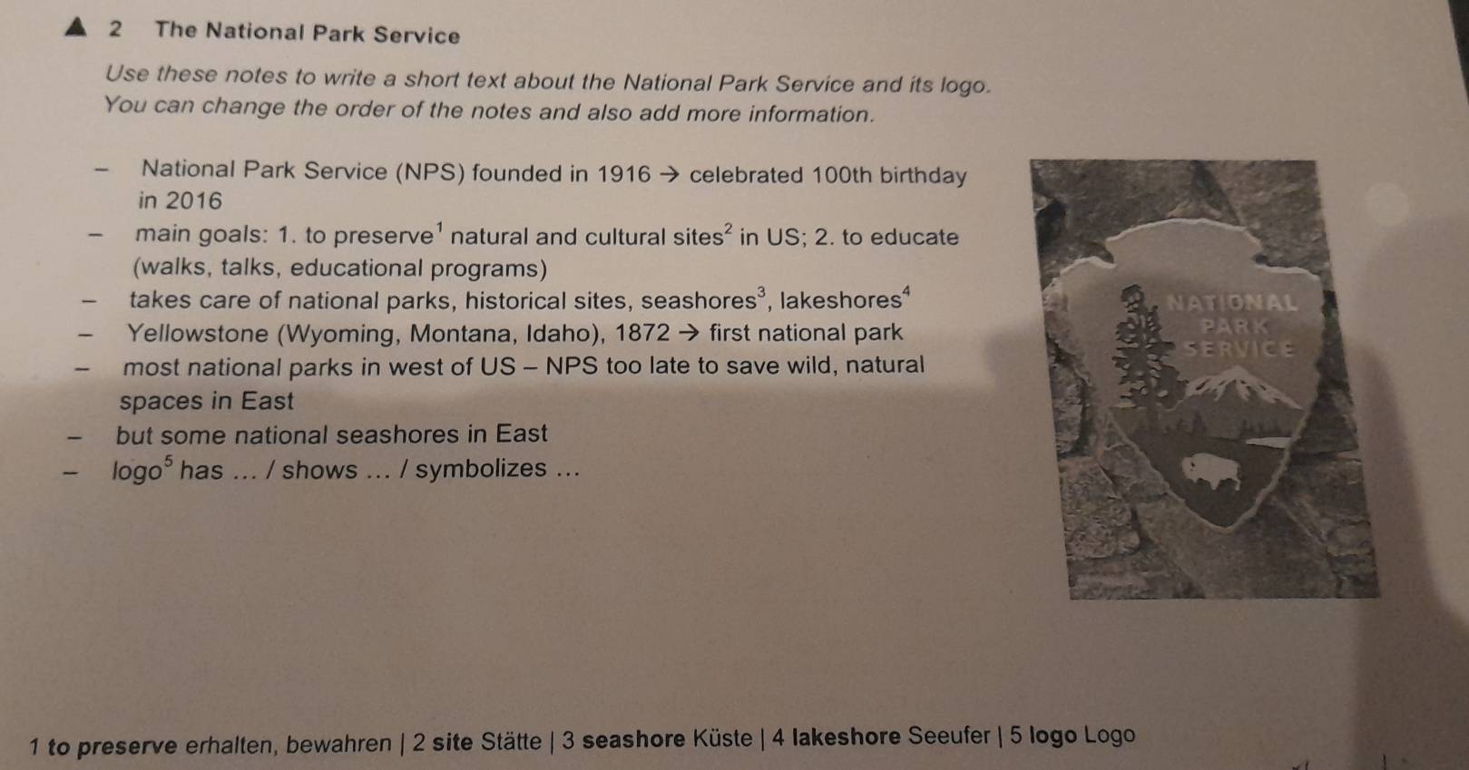 The National Park Service 
Use these notes to write a short text about the National Park Service and its logo. 
You can change the order of the notes and also add more information. 
National Park Service (NPS) founded in 1916 → celebrated 100th birthday 
in 2016 
main goals: 1. to preserve¹ natural and cultural site s^2 in US; 2. to educate 
(walks, talks, educational programs) 
takes care of national parks, historical sites, seasho res^3 , lakeshores 
Yellowstone (Wyoming, Montana, Idaho), 1872 → first national park 
- most national parks in west of US - NPS too late to save wild, natural 
spaces in East 
but some national seashores in East
log o^5 has ... / shows ... / symbolizes ... 
1 to preserve erhalten, bewahren | 2 site Stätte | 3 seashore Küste | 4 lakeshore Seeufer | 5 logo Logo