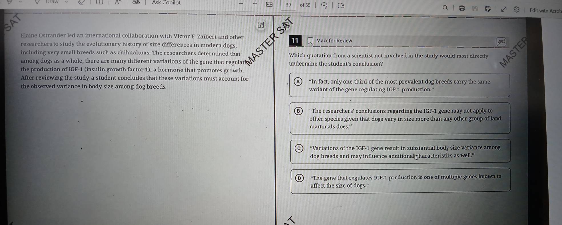 Ask Copilot of 55 Edit with Acrob
a
SA
Elaine Ostrander led an international collaboration with Victor F. Zaibert and other
11 Mark for Review ABC
researchers to study the evolutionary history of size differences in modern dogs,
including very small breeds such as chihuahuas. The researchers determined that ASTE Which quotation from a scientist not involved in the study would most directly
among dogs as a whole, there are many different variations of the gene that regulate undermine the student’s conclusion?
the production of IGF-1 (insulin growth factor 1), a hormone that promotes growth.
After reviewing the study a student concludes that these variations must account for
“In fact, only one-third of the most prevalent dog breeds carry the same
the observed variance in body size among dog breeds. variant of the gene regulating IGF-1 production.”
“The researchers’ conclusions regarding the IGF-1 gene may not apply to
other species given that dogs vary in size more than any other group of land
manmals does.”
“Variations of the IGF-1 gene result in substantial body size variance among
dog breeds and may influence additional characteristics as well.”
“The gene that regulates IGF-1 production is one of multiple genes known to
affect the size of dogs."