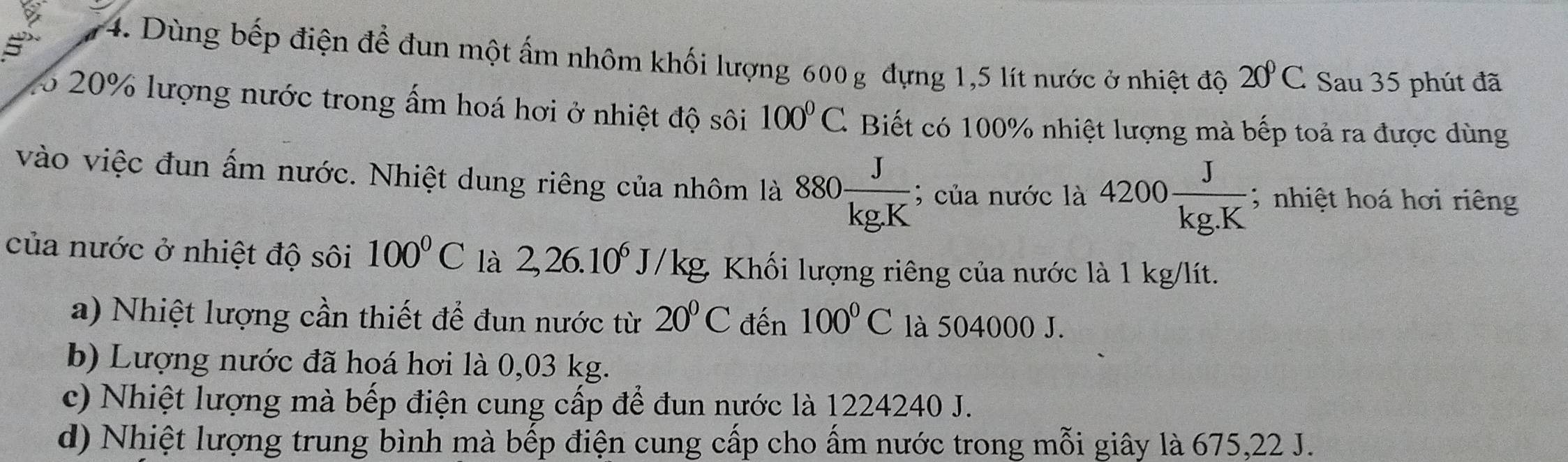 5
74. Dùng bếp điện để đun một ấm nhôm khối lượng 600 g đựng 1,5 lít nước ở nhiệt độ 20°C Sau 35 phút đã
5 20% lượng nước trong ấm hoá hơi ở nhiệt độ sôi 100°C * Biết có 100% nhiệt lượng mà bếp toả ra được dùng
vào việc đun ấm nước. Nhiệt dung riêng của nhôm là 880 J/kg.K ; của nước là 4200 J/kg.K ; nhiệt hoá hơi riêng
của nước ở nhiệt độ sôi 100°C là 2,26.10^6J/kg, g Khối lượng riêng của nước là 1 kg/lít.
a) Nhiệt lượng cần thiết để đun nước từ 20°C đến 100°C là 504000 J.
b) Lượng nước đã hoá hơi là 0,03 kg.
c) Nhiệt lượng mà bếp điện cung cấp để đun nước là 1224240 J.
d) Nhiệt lượng trung bình mà bếp điện cung cấp cho ấm nước trong mỗi giây là 675, 22 J.