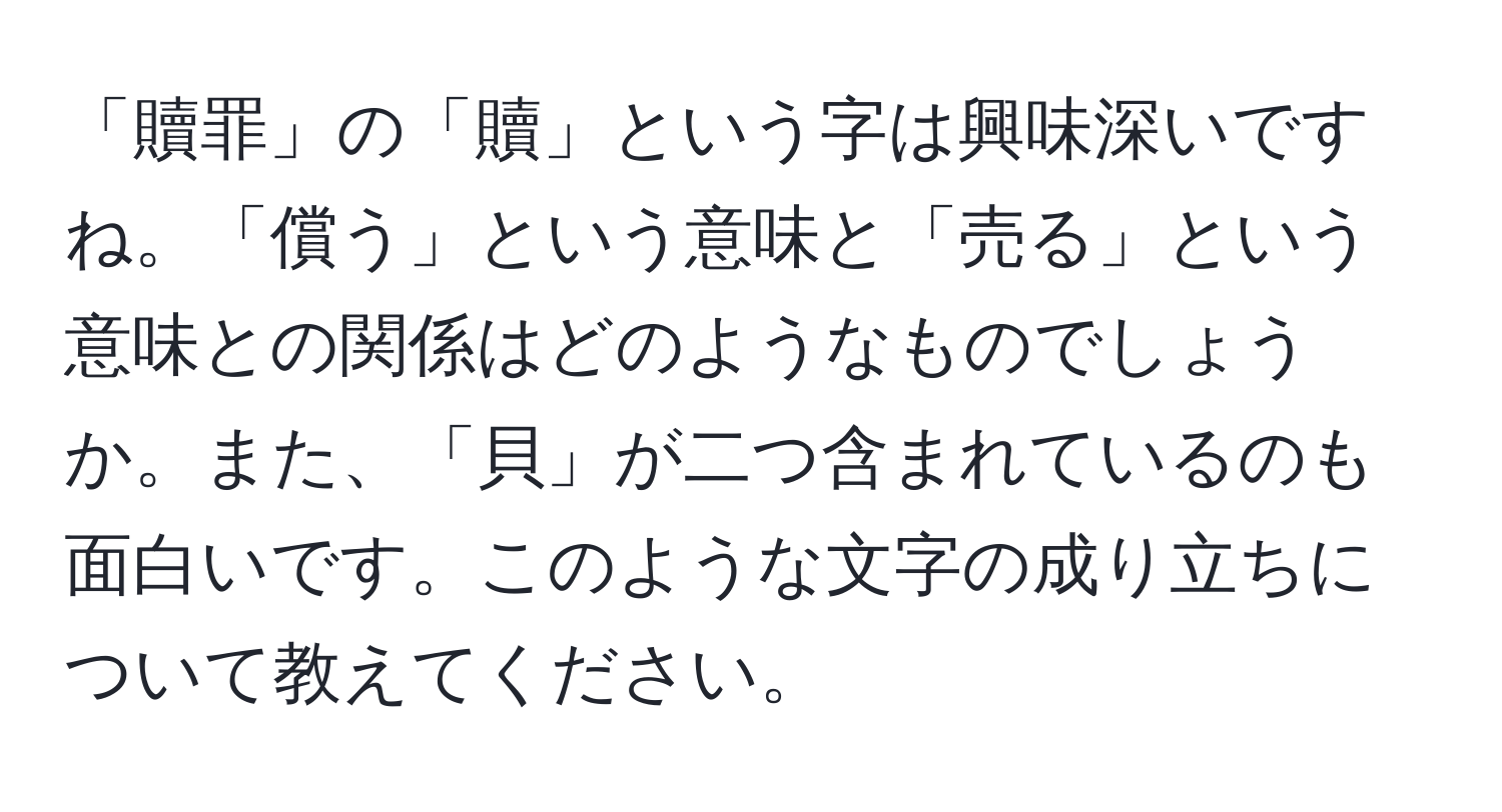 「贖罪」の「贖」という字は興味深いですね。「償う」という意味と「売る」という意味との関係はどのようなものでしょうか。また、「貝」が二つ含まれているのも面白いです。このような文字の成り立ちについて教えてください。