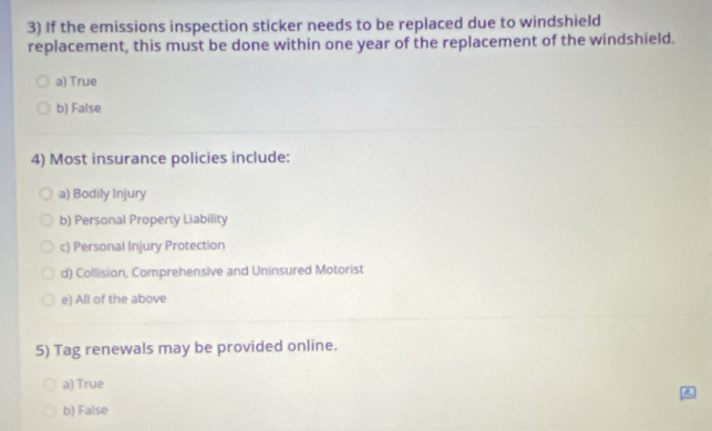 If the emissions inspection sticker needs to be replaced due to windshield
replacement, this must be done within one year of the replacement of the windshield.
a) True
b) False
4) Most insurance policies include:
a) Bodily Injury
b) Personal Property Liability
c) Personal Injury Protection
d) Collision, Comprehensive and Uninsured Motorist
e) All of the above
5) Tag renewals may be provided online.
a) True
b) False