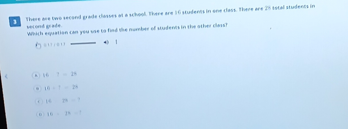 There are two second grade classes at a school. There are 16 students in one class. There are 28 total students in
second grade.
Which equation can you use to find the number of students in the other class?
1 0 17 / 0. 17
1
A 16?=28
o 10+?=28
16-28=
0 16· 28= a