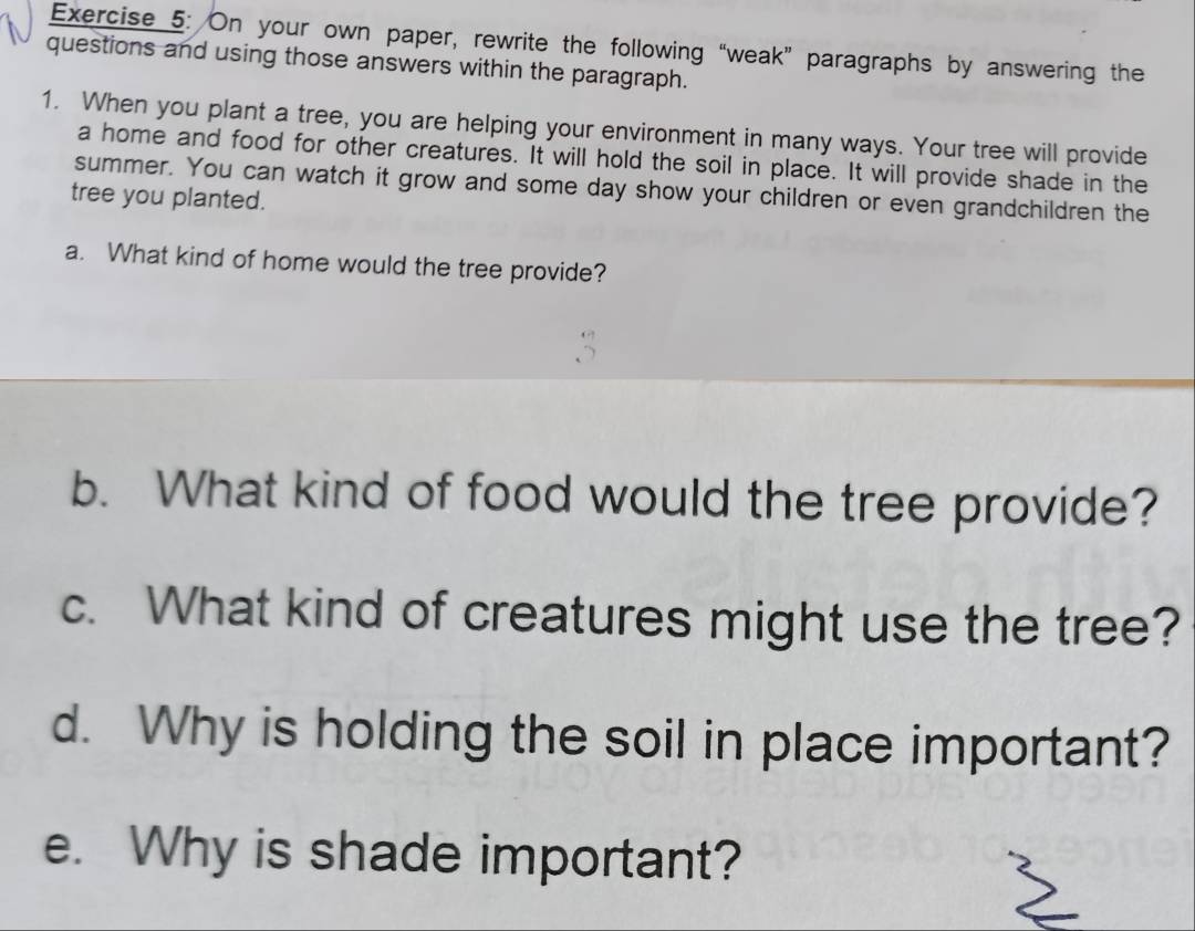 On your own paper, rewrite the following “weak” paragraphs by answering the 
questions and using those answers within the paragraph. 
1. When you plant a tree, you are helping your environment in many ways. Your tree will provide 
a home and food for other creatures. It will hold the soil in place. It will provide shade in the 
summer. You can watch it grow and some day show your children or even grandchildren the 
tree you planted. 
a. What kind of home would the tree provide? 
b. What kind of food would the tree provide? 
c. What kind of creatures might use the tree? 
d. Why is holding the soil in place important? 
e. Why is shade important?