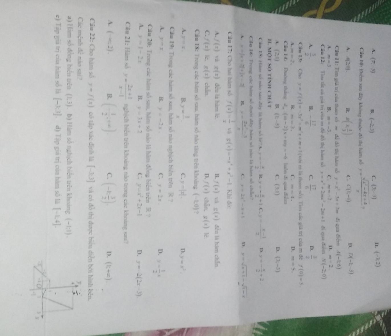 A. (2,-3) B. (-2,3)
C. (3,-3)
D. (-3,2)
Cầu 10: Điểm sau đây không thuộc đô thị hàm số y= (sqrt(x^2-4x+4))/x  ?
A. 4(2^0). B. B(3, 1/3 ).
C. C(t,-1)
D. D(-1,-3).
Cầu 11: Tìm giả trị của tham số m đề đồ thị hám số y=x^2-3x+2m đi qua điểm A(-1,6)
A. m=3. B. m=-3. C. m=-2
D. m=2
Câu 12: Tìm tắt cả giá trị của m đề đồ thị hàm số y=x^4+2mx^2-2m+1 di qua điểm N(-2,0)
A.  5/2 . - 17/6   17/6   3/2 
B.
C.
D.
Câu 13: Cho y=f(x)=-3x^2+m^2x+m+1 (với m là tham số). Tìm các giá trị của m đẻ f(0)=5.
A. m=2. B. m=3. C. m=4. D. m=5.
Cầu 14: Đường tháng d. (m-2)x+my=-6 luôn đi qua điểm
A. (2,1) (k-5) C. (3:1) D. (3,-3)
B.
II. Một Số tỉnh Chát
Câu 15: Hăm số nào sau đây là hàm số lè?A. y=- x/2 . B. y=- x/2 +1 C. y=- (x-1)/2  D. y=- x/2 +2.
Cầu 16: Trong các hàm số đưới đây hàm số nào là hàm số chẵn?
A. x=|x+2|+|x-2| B. y= (2x^2-3)/x  C. y=2x^2-x+1 D. y=sqrt(x+1)-sqrt(1-x)
Câu 17: Cho hai hàm số f(x)= 1/x  và g(x)=-x^4+x^2-1. Khi đỏ:
A. f(x) và g(x) đều là hàm lé. B. f(x) vǎ g(x) đều là hàm chẵn.
C. f(x) lè. g(x) chẵn D. f(x) chẵn, g(x) 1è.
Câu 18: Trong các hàm số sau, hám số nào tăng trên khoảng (-1;0) ?
B. y= 1/x .
A. y=x. C. y=|x|. D. y=x^2.
Cầu 19: Trong các hàm số sau, hàm số nào nghịch biên trên R ?
A. y=x B. y=-2x. C. y=2x. D. y= 1/2 x
Cầu 20: Trong các hàm số sau, hàm số nào là hàm đồng biển trên R ?
A. y=1-2x B. y=3x+2 C. y=x^2+2x-1 D. y=-2(2x-3).
Câu 21: Hàm số y= (2x+1)/x-1  nghịch biển trên khoảng nào trong các khoảng sau?
A. (-∈fty ,2). B. (- 1/2 ;+x). (-1: 3/2 endpmatrix .
C.
D. (1;+∈fty ).
Câu 22: Cho hàm số y=f(x) có tập xác định là [-3;3] và có đồ thị được biểu diễn bởi hình bên.
Các mệnh đề nào sai? 
2) Hàm số đồng biển trên (1,3). b) Hàm số nghịch biển trên khoảng (−1;1) .
c) Tập giá trị của hàm số là [-3.3] đ) Tập giá trị của hàm số là [-1:4].