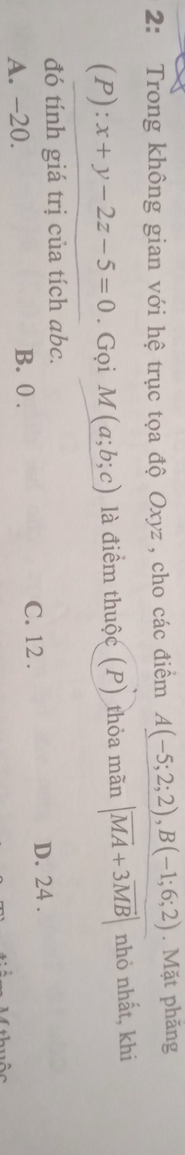 2: Trong không gian với hệ trục tọa độ Oxyz , cho các điểm A(-5;2;2), B(-1;6;2). Mặt phăng
(P): x+y-2z-5=0. Gọi M(a;b;c) là điểm thuộc (P) thỏa mãn |vector MA+3vector MB| nhỏ nhất, khi
đó tính giá trị của tích abc.
A. -20. C. 12. D. 24.
B. 0.