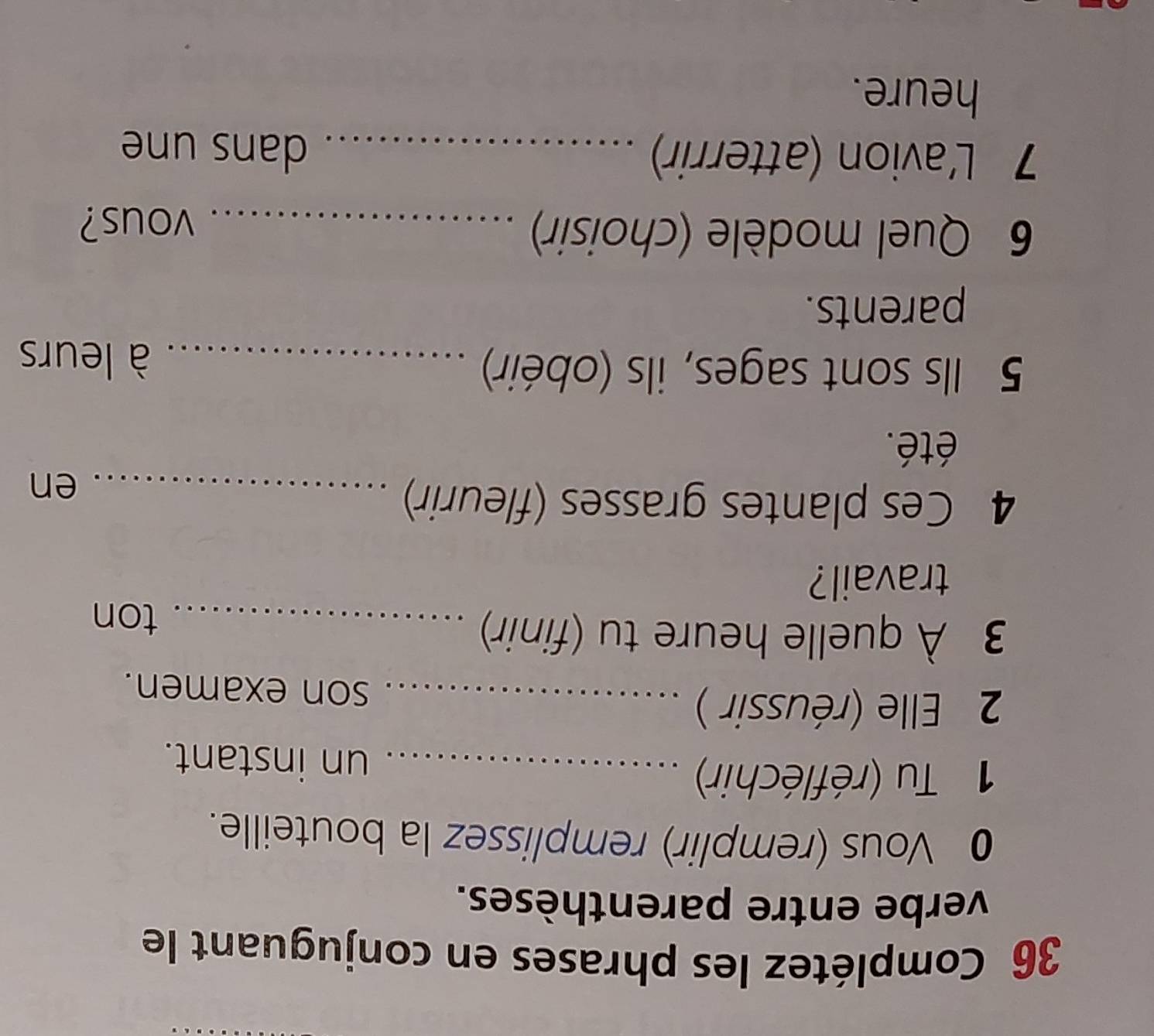 Complétez les phrases en conjuguant le 
verbe entre parenthèses. 
0 Vous (remplir) remplissez la bouteille. 
1 Tu (réfléchir) _un instant. 
2 Elle (réussir ) _son examen. 
3 À quelle heure tu (finir)_ 
ton 
travail? 
4 Ces plantes grasses (fleurir)_ 
en 
été. 
5 Ils sont sages, ils (obéir) _à leurs 
parents. 
6 Quel modèle (choisir) _vous? 
7 L'avion (atterrir)_ 
dans une 
heure.