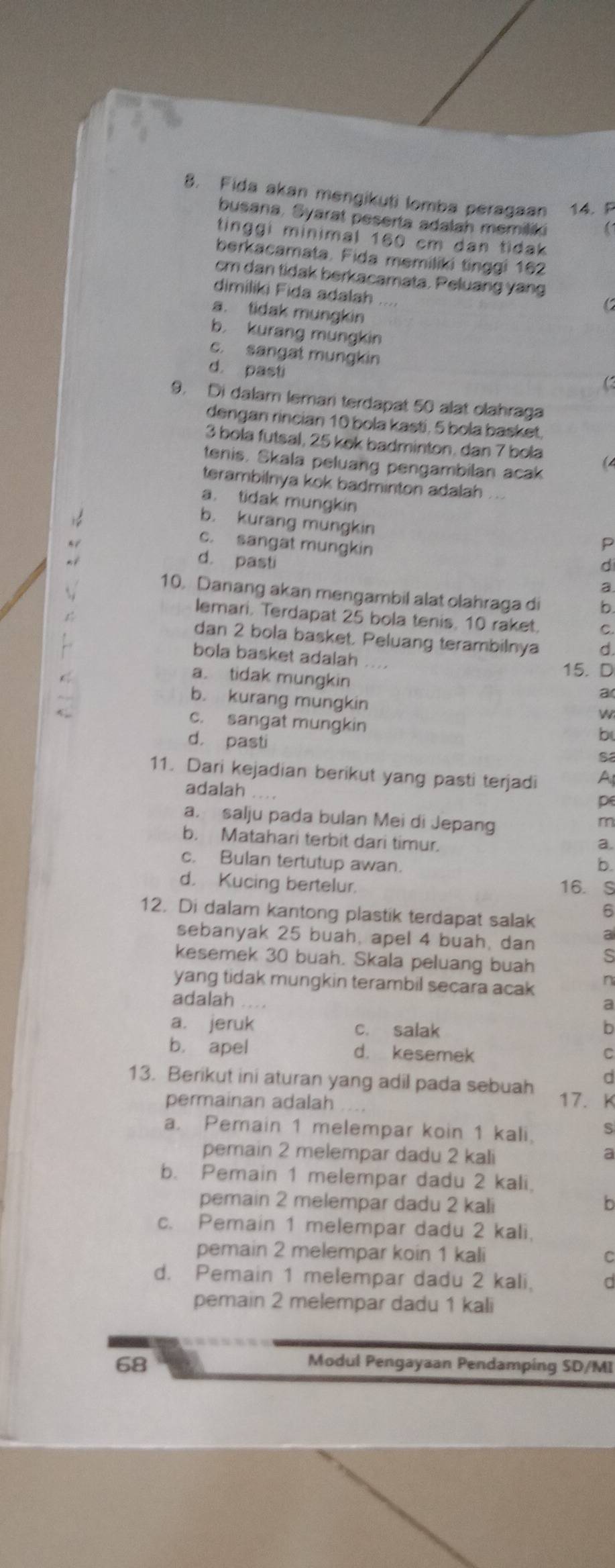 Fida akan mengikuti lomba peragaan 14. P
busana, Syarat peserta adalah memiliki
tinggi mínimal 160 cm dan tidak
berkacamata. Fida memiliki tinggi 162
cm dan tidak berkacamata. Peluang yang
dimiliki Fida adalah
C
a. tidak mungkin
b， kurang mungkin
c. sangat mungkin
d. pasti
C
9. Di dalam lemari terdapat 50 alat olahraga
dengan rincian 10 bola kasti, 5 bola basket,
3 bola futsal, 25 kok badminton, dan 7 bola
tenis. Skala peluang pengambilan acak
terambilnya kok badminton adalah
a. tidak mungkin
b. kurang mungkin
c. sangat mungkin
P
d. pasti
D
a
10. Danang akan mengambil alat olahraga di b
lemari. Terdapat 25 bola tenis, 10 raket. C
dan 2 bola basket. Peluang terambilnya d.
bola basket adalah
a. tidak mungkin
15. D
b. kurang mungkin
a
w
c. sangat mungkin
d. pasti
b
sa
11. Dari kejadian berikut yang pasti terjadi A
adalah p
a. salju pada bulan Mei di Jepang
m
b. Matahari terbit dari timur.
a.
c. Bulan tertutup awan. b.
d. Kucing bertelur. 16.S
12. Di dalam kantong plastik terdapat salak 6
a
sebanyak 25 buah, apel 4 buah, dan s
kesemek 30 buah. Skala peluang buah
yang tidak mungkin terambil secara acak ni
adalah  
a
a. jeruk c. salak b
b. apel d. kesemek C
a
13. Berikut ini aturan yang adil pada sebuah 17. K
permainan adalah ....
a. Pemain 1 melempar koin 1 kali. S
pemain 2 melempar dadu 2 kali
a
b. Pemain 1 melempar dadu 2 kali.
pemain 2 melempar dadu 2 kali
b
c. Pemain 1 melempar dadu 2 kali.
pemain 2 melempar koin 1 kali C
d. Pemain 1 melempar dadu 2 kali, a
pemain 2 melempar dadu 1 kali
68 Modul Pengayaan Pendamping SD/MI