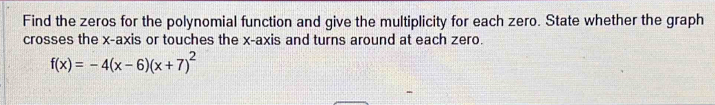 Find the zeros for the polynomial function and give the multiplicity for each zero. State whether the graph 
crosses the x-axis or touches the x-axis and turns around at each zero.
f(x)=-4(x-6)(x+7)^2
