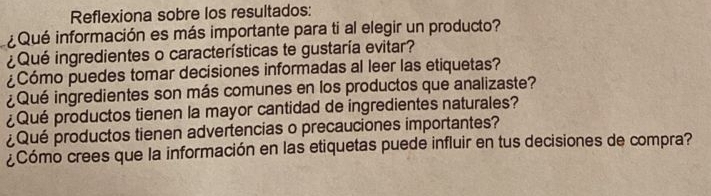 Reflexiona sobre los resultados: 
¿Qué información es más importante para ti al elegir un producto? 
¿Qué ingredientes o características te gustaría evitar? 
¿Cómo puedes tomar decisiones informadas al leer las etiquetas? 
¿Qué ingredientes son más comunes en los productos que analizaste? 
¿Qué productos tienen la mayor cantidad de ingredientes naturales? 
¿Qué productos tienen advertencias o precauciones importantes? 
¿Cómo crees que la información en las etiquetas puede influir en tus decisiones de compra?