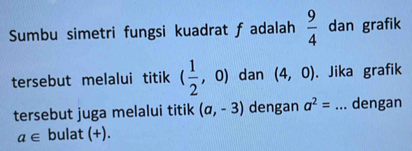 Sumbu simetri fungsi kuadrat f adalah  9/4  dan grafik 
tersebut melalui titik ( 1/2 , , 0) dan (4,0). Jika grafik 
tersebut juga melalui titik (a,-3) dengan a^2= _dengan
a∈ bulat (+).