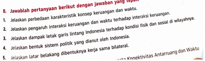 Jawablah pertanyaan berikut dengan jawaban yang tepa 
1. Jelaskan perbedaan karakteristik konsep keruangan dan waktu. 
2. Jelaskan pengaruh interaksi keruangan dan waktu terhadap interaksi keruangan. 
3. Jelaskan dampak letak garis lintang Indonesia terhadap kondisi fisik dan sosial di wilayahnya. 
4. Jelaskan bentuk sistem politik yang dianut oleh Indonesia. 
5. Jelaskan latar belakang dibentuknya kerja sama bilateral. 
K a ra oektivitas Antarruang dan Waktu