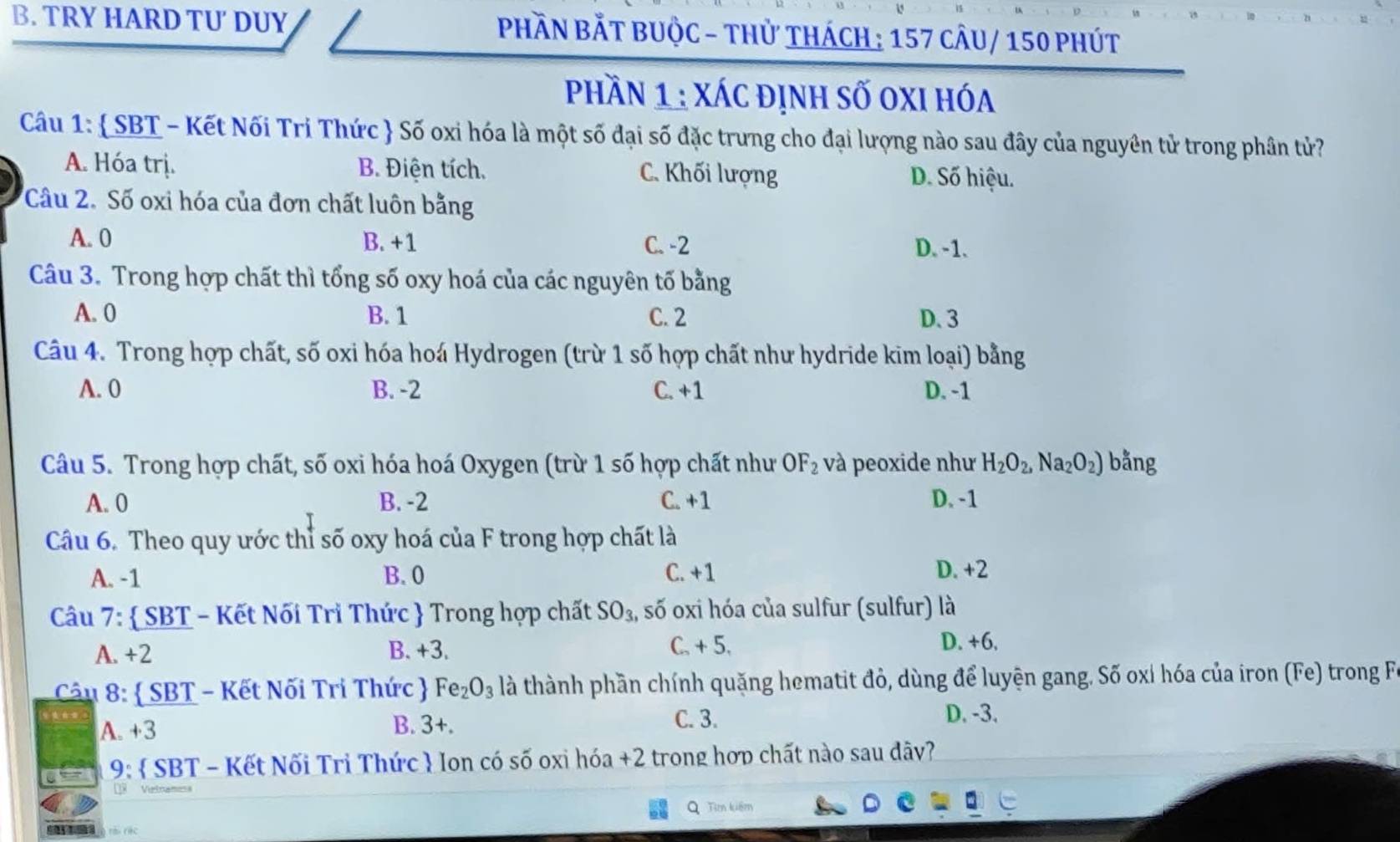 TRY HARD TU DUY  PhầN BắT BUỘc - thử thách : 157 cÂu/ 150 phút
Phần 1 : xác định số oxi hóa
Câu 1:  SBT - Kết Nối Tri Thức  Số oxi hóa là một số đại số đặc trưng cho đại lượng nào sau đây của nguyên tử trong phân tử?
A. Hóa trị. B. Điện tích. C. Khối lượng D. Số hiệu.
Câu 2. Số oxi hóa của đơn chất luôn bằng
A. 0 B. +1 C. -2 D. -1.
Câu 3. Trong hợp chất thì tổng số oxy hoá của các nguyên tố bằng
A. 0 B. 1 C. 2 D.3
Câu 4. Trong hợp chất, số oxi hóa hoá Hydrogen (trừ 1 số hợp chất như hydride kim loại) bằng
A. 0 B. -2 C. +1 D. -1
Câu 5. Trong hợp chất, số oxi hóa hoá Oxygen (trừ 1 số hợp chất như OF_2 và peoxide như H_2O_2,Na_2O_2) bằng
A. 0 B. -2 C. +1 D. -1
Câu 6. Theo quy ước thỉ số oxy hoá của F trong hợp chất là
A. -1 B. 0 C. +1
D. +2
Câu 7:  SBT - Kết Nối Trì Thức  Trong hợp chất SO_3, số oxi hóa của sulfur (sulfur) là
A. +2 B. +3.
C. + 5, D. +6.
Câu 8:  SBT - Kết Nối Tri Thức  Fe_2O_3 là thành phần chính quặng hematit đỏ, dùng để luyện gang. Số oxỉ hóa của iron (Fe) trong Fi
A. +3 B. 3+. C. 3.
D. -3.
9:  SBT - Kết Nối Trì Thức  Ion có số oxi hóa +2 trong hợp chất nào sau dãy?
× Vetnan
Q Tìm kiếm