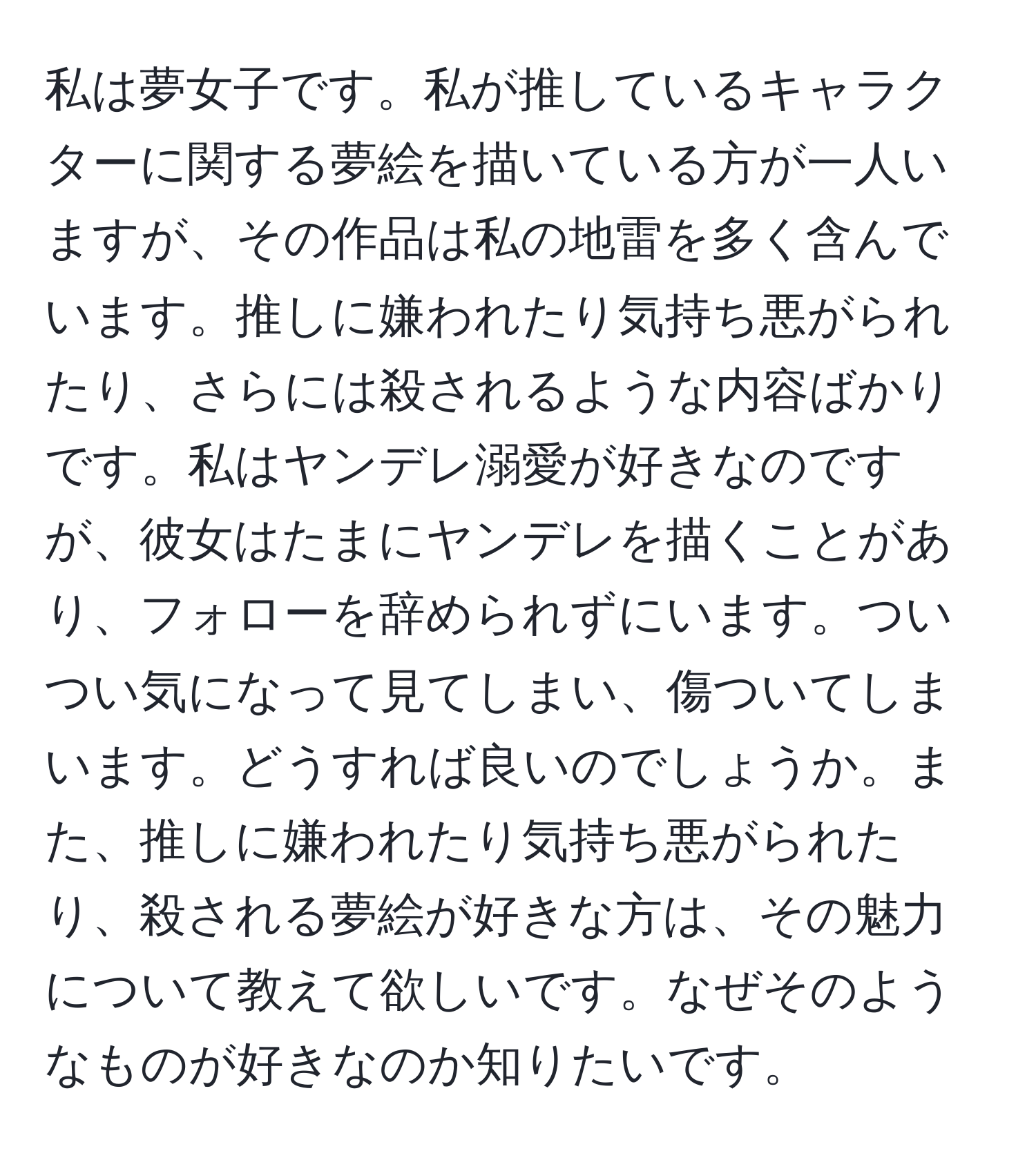 私は夢女子です。私が推しているキャラクターに関する夢絵を描いている方が一人いますが、その作品は私の地雷を多く含んでいます。推しに嫌われたり気持ち悪がられたり、さらには殺されるような内容ばかりです。私はヤンデレ溺愛が好きなのですが、彼女はたまにヤンデレを描くことがあり、フォローを辞められずにいます。ついつい気になって見てしまい、傷ついてしまいます。どうすれば良いのでしょうか。また、推しに嫌われたり気持ち悪がられたり、殺される夢絵が好きな方は、その魅力について教えて欲しいです。なぜそのようなものが好きなのか知りたいです。