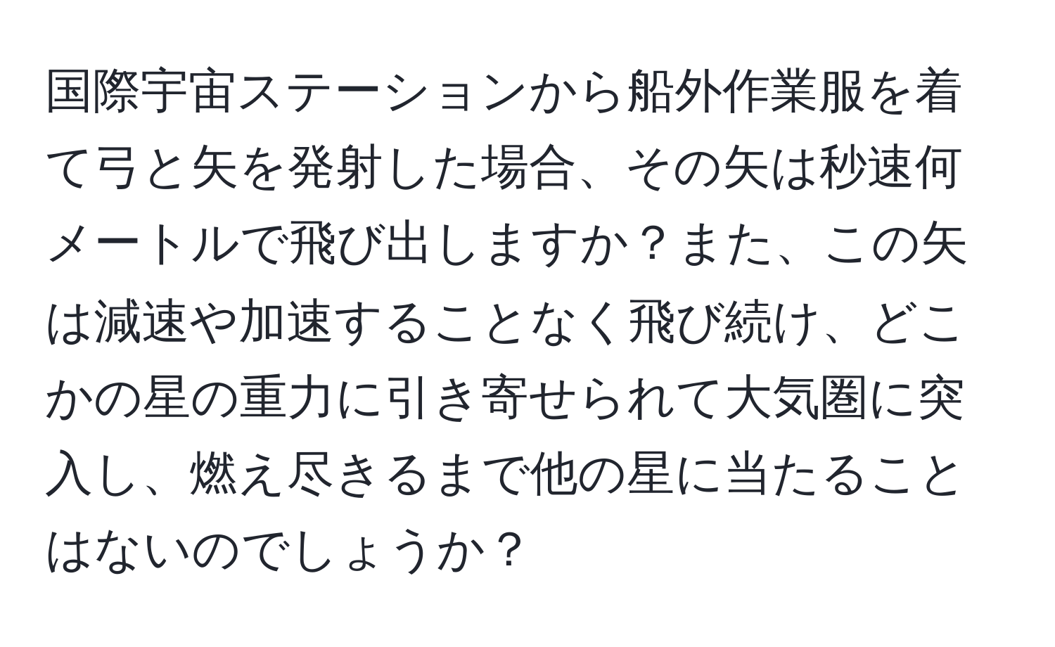 国際宇宙ステーションから船外作業服を着て弓と矢を発射した場合、その矢は秒速何メートルで飛び出しますか？また、この矢は減速や加速することなく飛び続け、どこかの星の重力に引き寄せられて大気圏に突入し、燃え尽きるまで他の星に当たることはないのでしょうか？