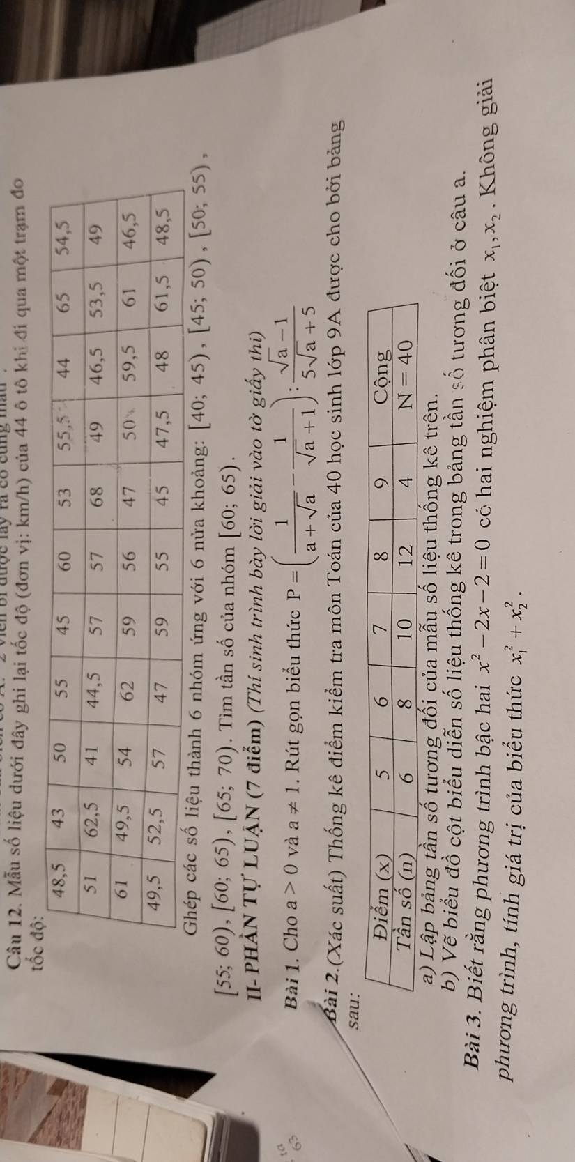 en br được láy rà có cùng màu 
Câu 12. Mẫu số liệu dưới đây ghi lại tốc độ (đơn vị: km/h) của 44 ô tô khi đi qua một trạm đo
Ghép các số liệu thành 6 nhóm ứng với 6 nửa khoảng: [40;45),[45;50),[50;55),
[55;60),[60;65),[65;70). Tìm tần số của nhóm [60;65).
II- PHẢN Tự LUẠN (7 điểm) (Thí sinh trình bày lời giải vào tờ giấy thi)
Bài 1. Cho a>0 và a!= 1. Rút gọn biểu thức P=( 1/a+sqrt(a) - 1/sqrt(a)+1 ): (sqrt(a)-1)/5sqrt(a)+5 
Bài 2.(Xác suất) Thống kê điểm kiểm tra môn Toán của 40 học sinh lớp 9A được cho bởi bảng
a) Lập bảng tần số tương đối của mẫu số liệu thống kê trên.
b) Vẽ biểu đồ cột biểu diễn số liệu thống kê trong bảng tần số tương đối ở câu a.
Bài 3. Biết rằng phương trình bậc hai x^2-2x-2=0 có hai nghiệm phân biệt x_1,x_2. Không giải
phương trình, tính giá trị của biểu thức x_1^2+x_2^2.
