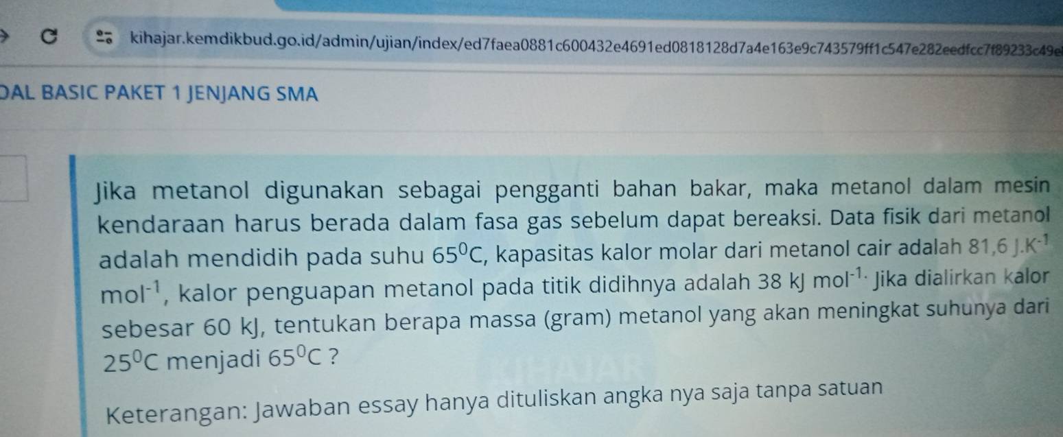 DAL BÄSIC PAKET 1 JENJANG SMA 
Jika metanol digunakan sebagai pengganti bahan bakar, maka metanol dalam mesin 
kendaraan harus berada dalam fasa gas sebelum dapat bereaksi. Data fisik dari metanol 
adalah mendidih pada suhu 65°C , kapasitas kalor molar dari metanol cair adalah 81, 6J.K^(-1)
mol^(-1) , kalor penguapan metanol pada titik didihnya adalah 38kJmol^(-1) Jika dialirkan kalor 
sebesar 60 kJ, tentukan berapa massa (gram) metanol yang akan meningkat suhunya dari
25°C menjadi 65°C ? 
Keterangan: Jawaban essay hanya dituliskan angka nya saja tanpa satuan