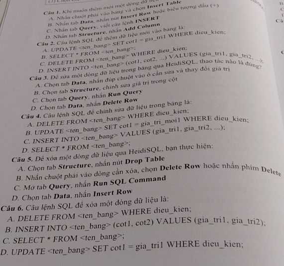 Câu 1, Khi muồn thêm mới một động đữ I
C
A. Nhân chuột phái vào bảng và chọn Insert Table
B. Nhân tab Data, nhân nút Insert Row hoặc biểu tượng đấu (+)
C. Nhần tab Query, viết câu lệnh INSERT B
Cù
D. Nhân tab Structure, nhân Add Column
Câu 2. Câu lệnh SQL để thêm dữ liệu mới vào bảng là:
A. UPDATE SET cot1 = gia_tri1 WHERE dieu_kien:
B. SELECT * FROM;
C. DELETE FROM WHERE dieu_kien;
D. INSERT INTO (cot1, cot2. ...) VALUES (gia_tri1. gia_tri2, ...); C
Câu 3. Đề sửa một dòng dữ liệu trong bảng qua HeidiSQL, thao tác nào là đùng?
A. Chọn tab Data, nhần đúp chuột vào ô cần sửa và thay đôi giả trị
B. Chọn tab Structure, chỉnh sửa giá trị trong cột
C. Chọn tab Query, nhấn Run Query
D. Chọn tab Data, nhần Delete Row
Câu 4. Câu lệnh SQL để chính sửa dữ liệu trong bảng là:
A. DELETE FROM WHERE dieu_kien;
B. UPDATE SET cotI = gia_tri_moi1 WHERE dieu_kien:
C. INSERT INTO VALUES (gia_tri1, gia_tri2, ...);
D. SELECT * FROM;
Câu 5. Để xóa một dòng dữ liệu qua HeidiSQL, bạn thực hiện:
A. Chọn tab Structure, nhần nút Drop Table
B. Nhần chuột phải vào dòng cần xóa, chọn Delete Row hoặc nhần phim Delete
C. Mở tab Query, nhấn Run SQL Command
D. Chọn tab Data, nhần Insert Row
Câu 6. Câu lệnh SQL đề xóa một dòng dữ liệu là:
A. DELETE FROM WHERE dieu_kien;
B. INSERT INTO (cot1, cot2) VALUES (gia_tri1, gia_tri2):
C. SELECT * FROM;
D. UPDATE SET cot1 = gia_tri1 WHERE dieu_kien;