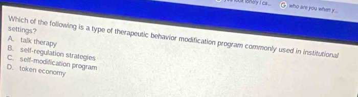 look lonely I ca ... who are you when y...
settings?
Which of the following is a type of therapeutic behavior modification program commonly used in institutional
A. talk therapy
B. self-regulation strategies
C. self-modification program
D. token economy