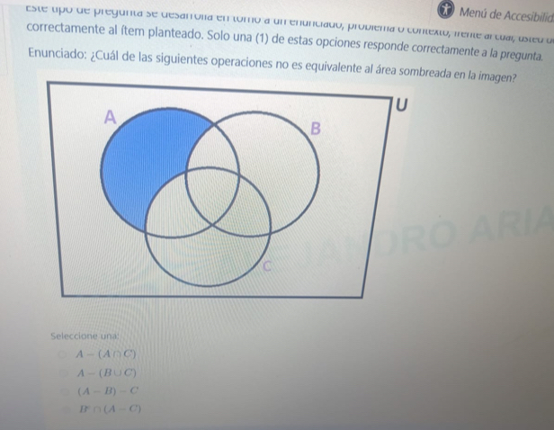 Menú de Accesibilid
este tipó de pregunta se desarrona en tomo a um enunciado, probiéma o contexto, iente arcual, asteu dl
correctamente al ítem planteado. Solo una (1) de estas opciones responde correctamente a la pregunta.
Enunciado: ¿Cuál de las siguientes operaciones no es equivalente al área sombreada en la imagen?
U
A
B
C
Seleccione una:
A-(A∩ C)
A-(B∪ C)
(A-B)-C
B^c∩ (A-C)