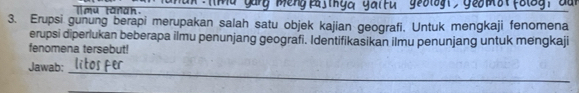 l[ mu tanah. 
_ 
3. Erupsi gunung berapi merupakan salah satu objek kajian geografi. Untuk mengkaji fenomena 
erupsi diperlukan beberapa ilmu penunjang geografi. Identifikasikan ilmu penunjang untuk mengkaji 
fenomena tersebut! 
Jawab: 
_