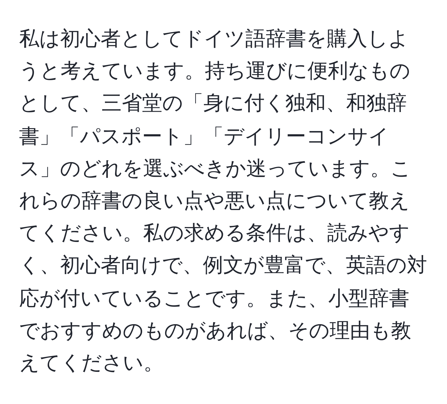 私は初心者としてドイツ語辞書を購入しようと考えています。持ち運びに便利なものとして、三省堂の「身に付く独和、和独辞書」「パスポート」「デイリーコンサイス」のどれを選ぶべきか迷っています。これらの辞書の良い点や悪い点について教えてください。私の求める条件は、読みやすく、初心者向けで、例文が豊富で、英語の対応が付いていることです。また、小型辞書でおすすめのものがあれば、その理由も教えてください。