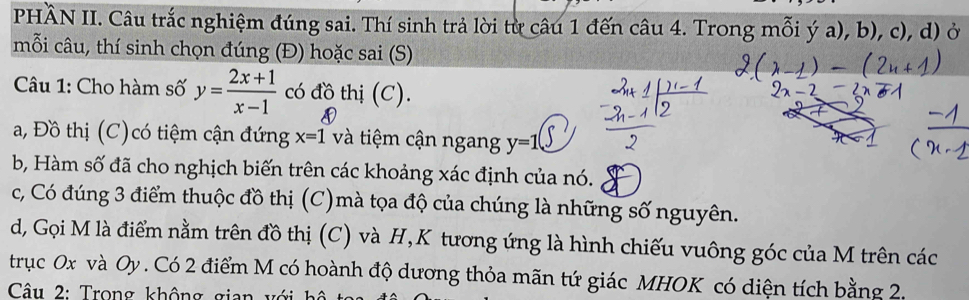 PHÀN II. Câu trắc nghiệm đúng sai. Thí sinh trả lời từ câu 1 đến câu 4. Trong mỗi ý a), b), c), d) ở 
mỗi câu, thí sinh chọn đúng (Đ) hoặc sai (S) 
Câu 1: Cho hàm số y= (2x+1)/x-1  có đồ thị (C). 
a, Đồ thị (C)có tiệm cận đứng x=1 và tiệm cận ngang y=1
b, Hàm số đã cho nghịch biến trên các khoảng xác định của nó. 
c, Có đúng 3 điểm thuộc đồ thị (C)mà tọa độ của chúng là những số nguyên. 
d, Gọi M là điểm nằm trên đồ thị (C) và H,K tương ứng là hình chiếu vuông góc của M trên các 
trục 0x và Oy. Có 2 điểm M có hoành độ dương thỏa mãn tứ giác MHOK có diện tích bằng 20 
Câu 2: Trong không gian với hộ