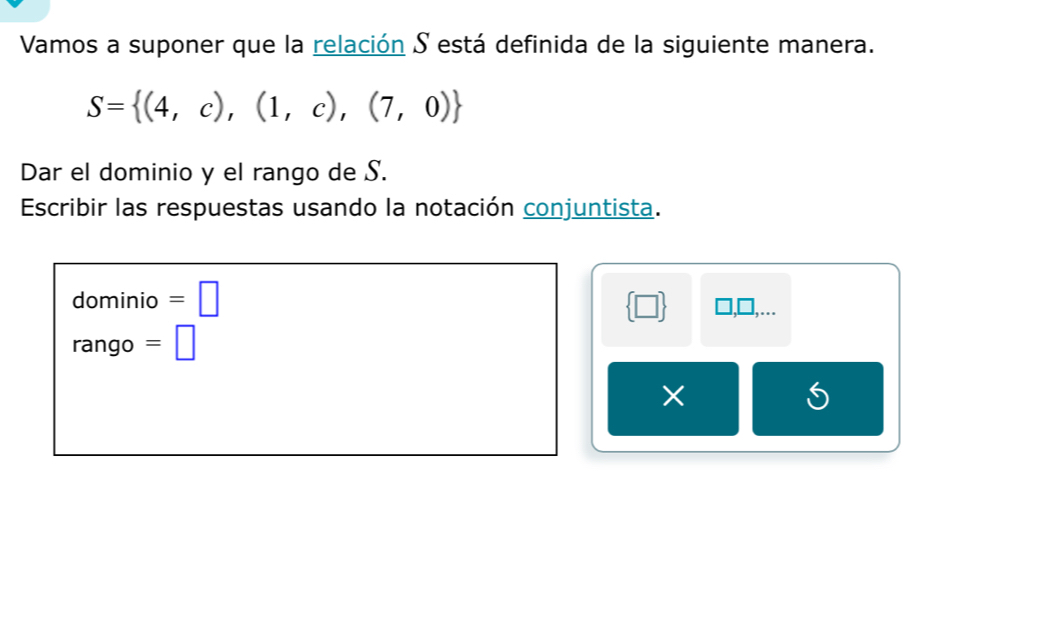 Vamos a suponer que la relación S está definida de la siguiente manera.
S= (4,c),(1,c),(7,0)
Dar el dominio y el rango de S. 
Escribir las respuestas usando la notación conjuntista. 
dominio =□  □  □ ,□ ,... 
rango =□
× 
S