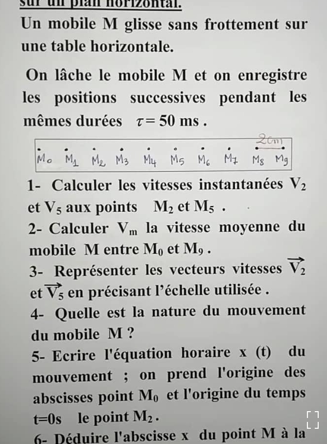 sur un pian norizontal. 
Un mobile M glisse sans frottement sur 
une table horizontale. 
On lâche le mobile M et on enregistre 
les positions successives pendant les 
mêmes durées tau =50ms. 
Ma
Ad
1- Calculer les vitesses instantanées V_2
et V_5 aux points M_2 et M_5. 
2- Calculer V_m la vitesse moyenne du 
mobile M entre M_0 et M_9. 
3- Représenter les vecteurs vitesses vector V_2
et vector V_5 en précisant l'échelle utilisée . 
4- Quelle est la nature du mouvement 
du mobile M ? 
5- Ecrire l'équation horaire x (t) du 
mouvement ; on prend l'origine des 
abscisses point M_0 et l'origine du temps
t=0s le point M_2. beginbmatrix 1 1endbmatrix
6- Déduire l'abscisse x du point M à la