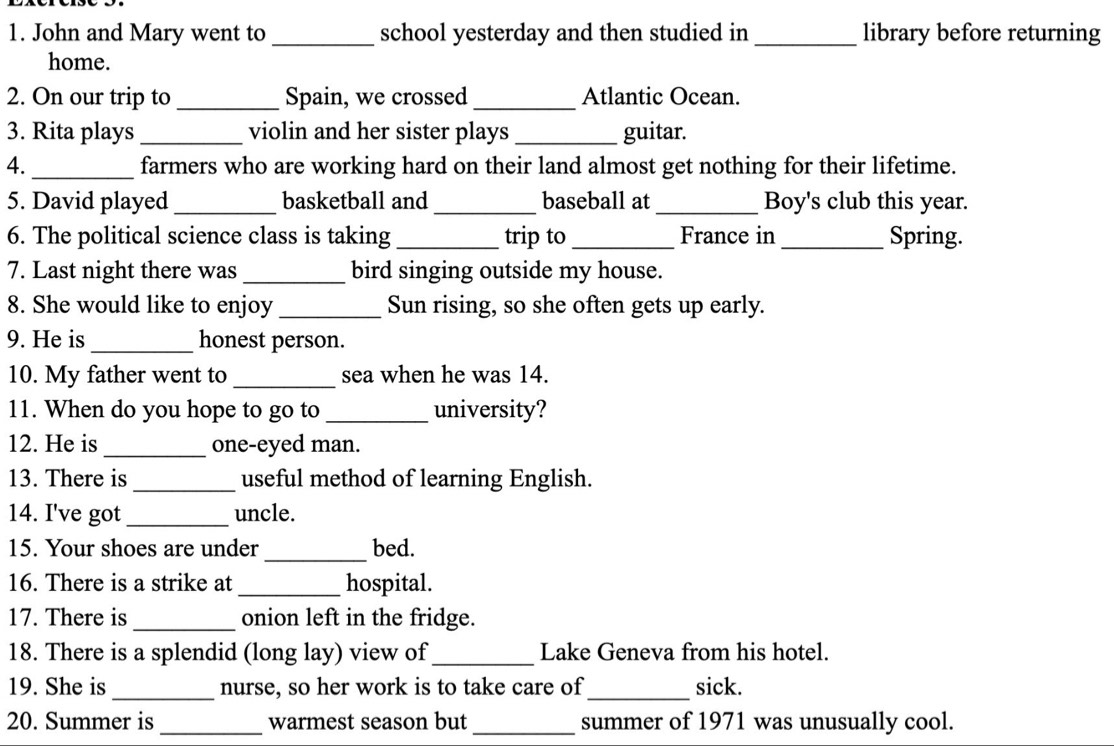 John and Mary went to _school yesterday and then studied in_ library before returning 
home. 
2. On our trip to _Spain, we crossed _Atlantic Ocean. 
3. Rita plays_ violin and her sister plays _guitar. 
4._ farmers who are working hard on their land almost get nothing for their lifetime. 
5. David played _basketball and _baseball at_ Boy's club this year. 
6. The political science class is taking _trip to _France in _Spring. 
7. Last night there was _bird singing outside my house. 
8. She would like to enjoy _Sun rising, so she often gets up early. 
9. He is _honest person. 
10. My father went to_ sea when he was 14. 
11. When do you hope to go to_ university? 
12. He is_ one-eyed man. 
13. There is_ useful method of learning English. 
14. I've got_ uncle. 
15. Your shoes are under _bed. 
16. There is a strike at_ hospital. 
17. There is_ onion left in the fridge. 
18. There is a splendid (long lay) view of _Lake Geneva from his hotel. 
19. She is_ nurse, so her work is to take care of _sick. 
20. Summer is _warmest season but _summer of 1971 was unusually cool.