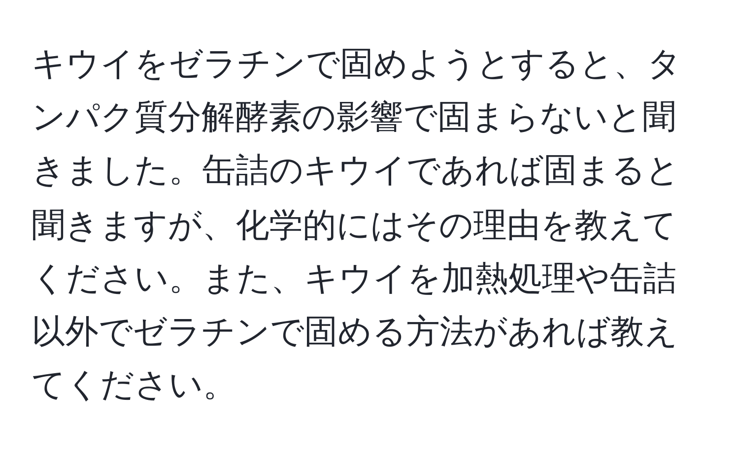 キウイをゼラチンで固めようとすると、タンパク質分解酵素の影響で固まらないと聞きました。缶詰のキウイであれば固まると聞きますが、化学的にはその理由を教えてください。また、キウイを加熱処理や缶詰以外でゼラチンで固める方法があれば教えてください。