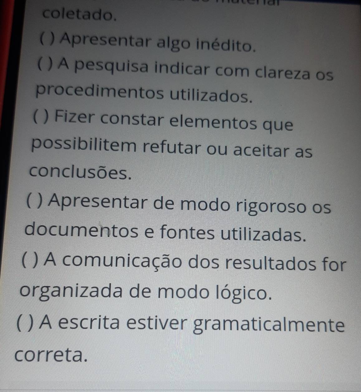 coletado. 
( ) Apresentar algo inédito. 
( ) A pesquisa indicar com clareza os 
procedimentos utilizados. 
( ) Fizer constar elementos que 
possibilitem refutar ou aceitar as 
conclusões. 
( ) Apresentar de modo rigoroso os 
documentos e fontes utilizadas. 
( ) A comunicação dos resultados for 
organizada de modo lógico. 
( ) A escrita estiver gramaticalmente 
correta.