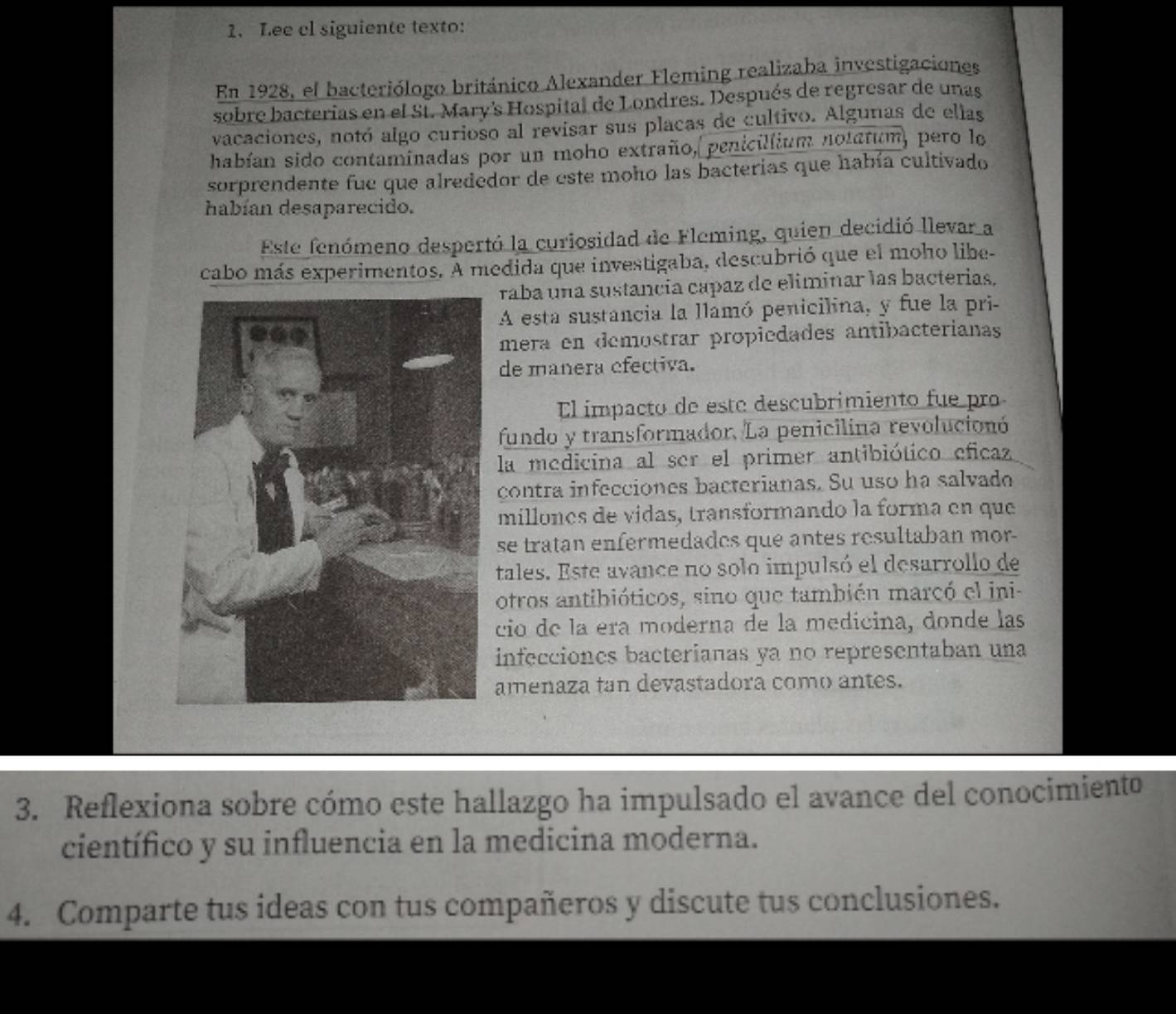 Lee cl siguiente texto: 
En 1928, el bacteriólogo británico Alexander Fleming realizaba investigaciones 
sobre bacterias en el Sí. Mary's Hospital de Londres. Después de regresar de unas 
vacaciones, notó algo curioso al revisar sus placas de cultivo. Algunas de ellas 
habían sido contaminadas por un moho extraño, penicillium notatum, pero lo 
sorprendente fue que alrededor de este moho las bacterias que había cultivado 
habían desaparecido. 
Este fenómeno despertó la curiosidad de Fleming, quien decidió llevar a 
cabo más experimentos. A medida que investigaba, descubrió que el moho libe- 
raba una sustancia capaz de eliminar las bacterias. 
A esta sustancia la llamó penicilina, y fue la pri- 
mera en demostrar propiedades antibacterianas 
de manera efectiva. 
El impacto de este descubrimiento fue pro 
fundo y transformador. La penicilina revolucionó 
la medicina al ser el primer antibiótico eficaz 
contra infecciones bacterianas. Su uso ha salvado 
millones de vidas, transformando la forma en que 
se tratan enfermedades que antes resultaban mor- 
tales. Este avance no solo impulsó el desarrollo de 
otros antibióticos, sino que también marcó el ini 
cio de la era moderna de la medicina, donde las 
infecciones bacterianas ya no representaban una 
amenaza tan devastadora como antes. 
3. Reflexiona sobre cómo este hallazgo ha impulsado el avance del conocimiento 
científico y su influencia en la medicina moderna. 
4. Comparte tus ideas con tus compañeros y discute tus conclusiones.