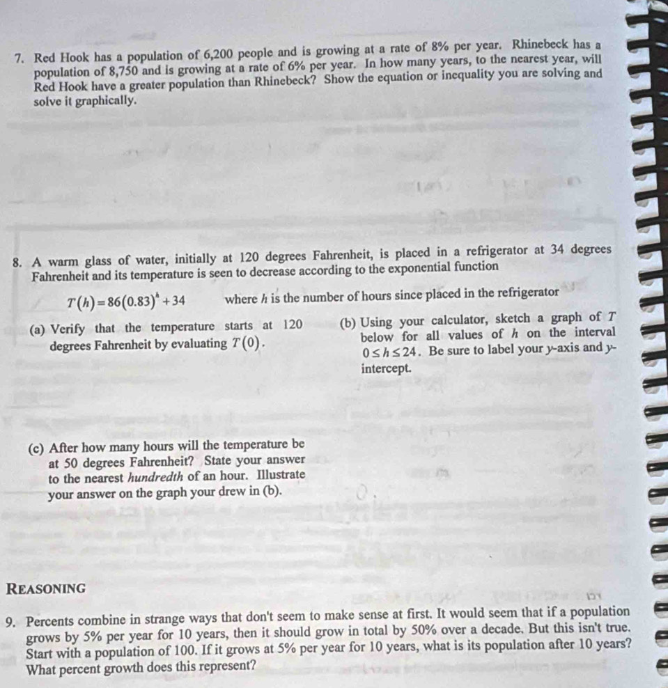 Red Hook has a population of 6,200 people and is growing at a rate of 8% per year. Rhinebeck has a 
population of 8,750 and is growing at a rate of 6% per year. In how many years, to the nearest year, will 
Red Hook have a greater population than Rhinebeck? Show the equation or inequality you are solving and 
solve it graphically. 
8. A warm glass of water, initially at 120 degrees Fahrenheit, is placed in a refrigerator at 34 degrees
Fahrenheit and its temperature is seen to decrease according to the exponential function
T(h)=86(0.83)^h+34 where h is the number of hours since placed in the refrigerator 
(a) Verify that the temperature starts at 120 (b) Using your calculator, sketch a graph of T
degrees Fahrenheit by evaluating T(0). below for all values of h on the interval
0≤ h≤ 24. Be sure to label your y-axis and y - 
intercept. 
(c) After how many hours will the temperature be 
at 50 degrees Fahrenheit? State your answer 
to the nearest hundredth of an hour. Illustrate 
your answer on the graph your drew in (b). 
Reasoning 
9. Percents combine in strange ways that don't seem to make sense at first. It would seem that if a population 
grows by 5% per year for 10 years, then it should grow in total by 50% over a decade. But this isn't true. 
Start with a population of 100. If it grows at 5% per year for 10 years, what is its population after 10 years? 
What percent growth does this represent?
