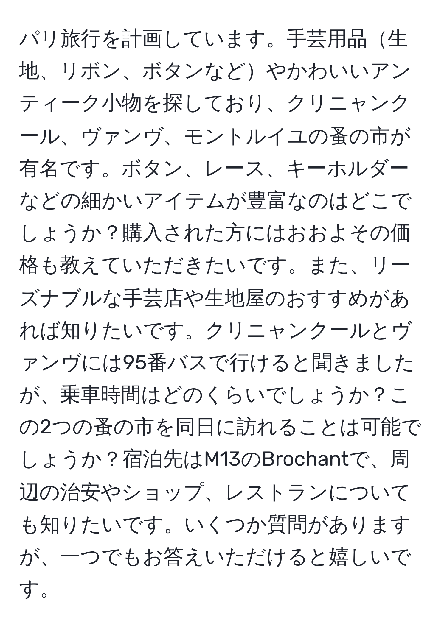 パリ旅行を計画しています。手芸用品生地、リボン、ボタンなどやかわいいアンティーク小物を探しており、クリニャンクール、ヴァンヴ、モントルイユの蚤の市が有名です。ボタン、レース、キーホルダーなどの細かいアイテムが豊富なのはどこでしょうか？購入された方にはおおよその価格も教えていただきたいです。また、リーズナブルな手芸店や生地屋のおすすめがあれば知りたいです。クリニャンクールとヴァンヴには95番バスで行けると聞きましたが、乗車時間はどのくらいでしょうか？この2つの蚤の市を同日に訪れることは可能でしょうか？宿泊先はM13のBrochantで、周辺の治安やショップ、レストランについても知りたいです。いくつか質問がありますが、一つでもお答えいただけると嬉しいです。