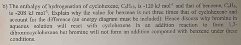 The enthalpy of hydrogenation of cyclohexene, C_6H_10 、is -120kJmol^(-1) and that of benzene, C_6H_6, 
is -208kJmol^(-1). Explain why the value for benzene is not three times that of cyclohexene and 
account for the difference (an energy diagram must be included). Hence discuss why bromine in 
aqueous solution will react with cyclohexene in an addition reaction to form 1.2 - 
dibromocyclohexane but bromine will not form an addition compound with benzene under these 
conditions.