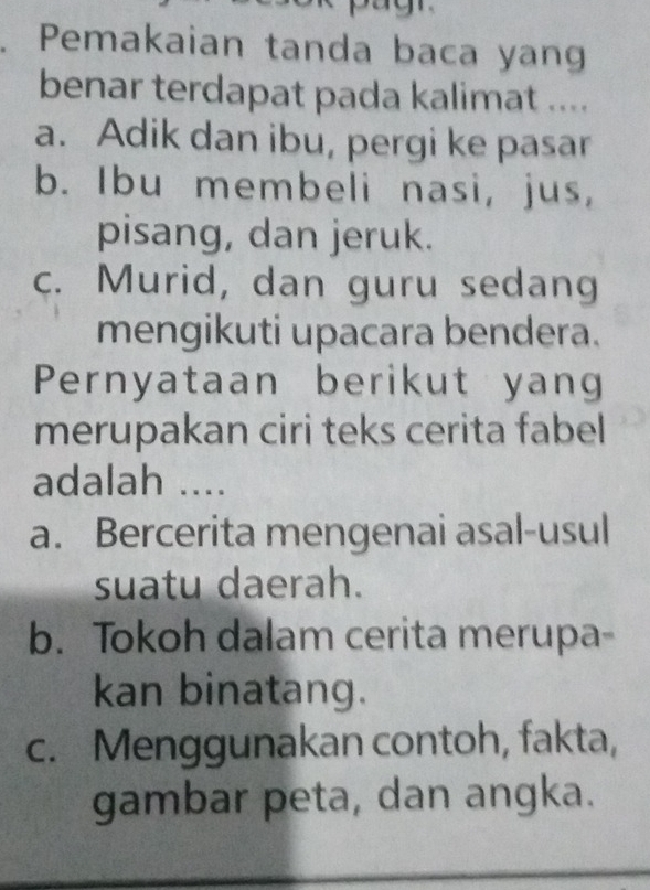 Pemakaian tanda baca yang
benar terdapat pada kalimat ....
a. Adik dan ibu, pergi ke pasar
b. Ibu membeli nasi, jus,
pisang, dan jeruk.
c. Murid, dan guru sedang
mengikuti upacara bendera.
Pernyataan berikut yang
merupakan ciri teks cerita fabel
adalah ....
a. Bercerita mengenai asal-usul
suatu daerah.
b. Tokoh dalam cerita merupa-
kan binatang.
c. Menggunakan contoh, fakta,
gambar peta, dan angka.